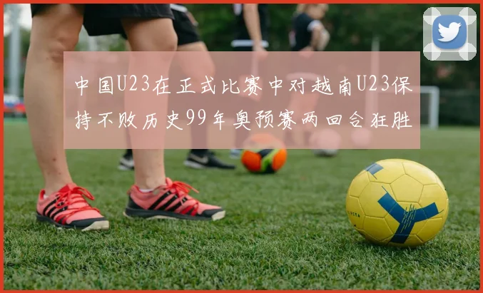 中国U23在正式比赛中对越南U23保持不败历史99年奥预赛两回合狂胜7-0