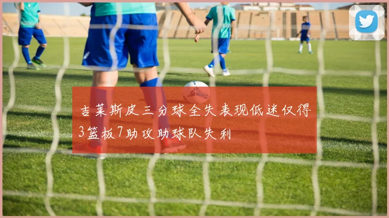 吉莱斯皮三分球全失表现低迷仅得3篮板7助攻助球队失利