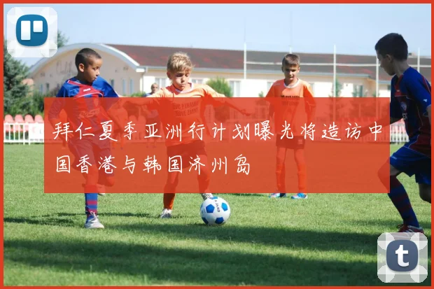 拜仁夏季亚洲行计划曝光将造访中国香港与韩国济州岛