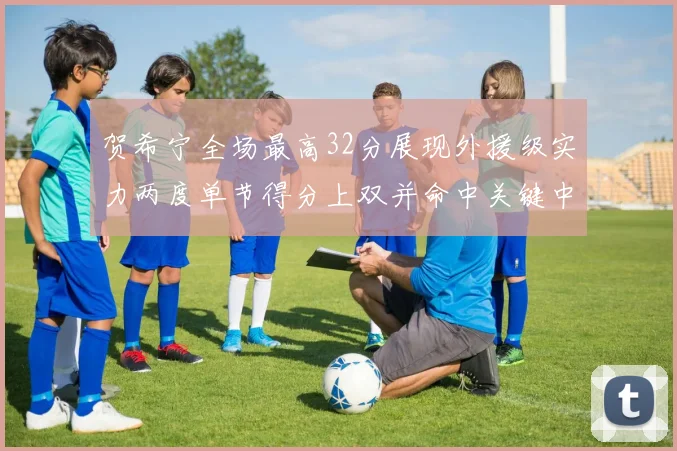 贺希宁全场最高32分展现外援级实力两度单节得分上双并命中关键中投