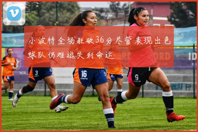 小波特全场狂砍36分尽管表现出色球队仍难逃失利命运