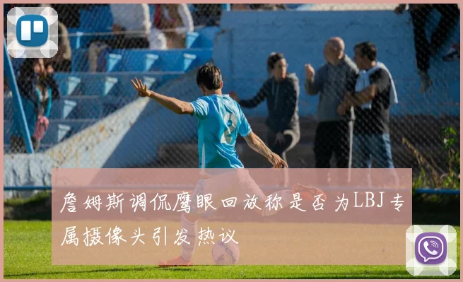 詹姆斯调侃鹰眼回放称是否为LBJ专属摄像头引发热议