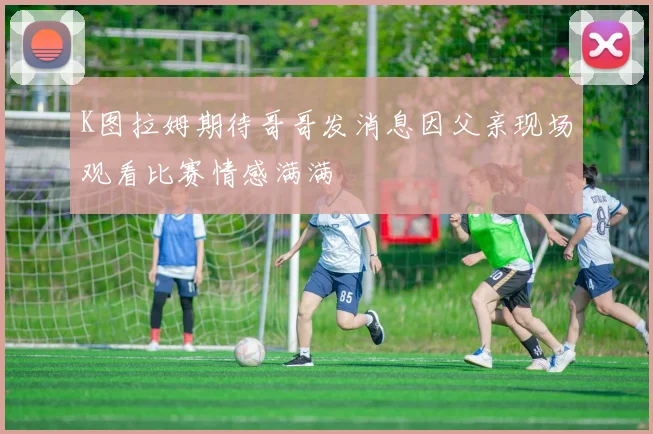 K图拉姆期待哥哥发消息因父亲现场观看比赛情感满满