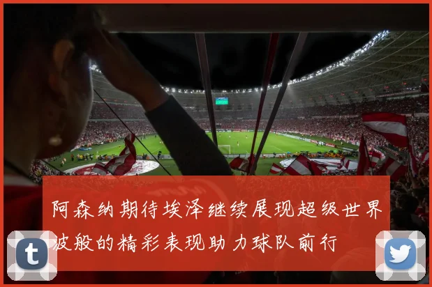 阿森纳期待埃泽继续展现超级世界波般的精彩表现助力球队前行