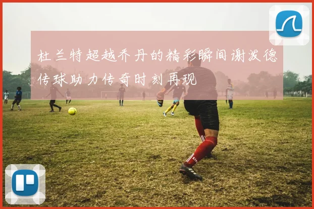 杜兰特超越乔丹的精彩瞬间谢泼德传球助力传奇时刻再现