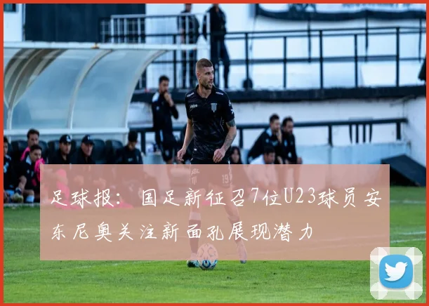足球报：国足新征召7位U23球员安东尼奥关注新面孔展现潜力