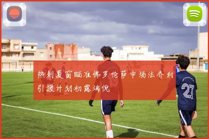 热刺夏窗瞄准佛罗伦萨中场法乔利引援计划初露端倪