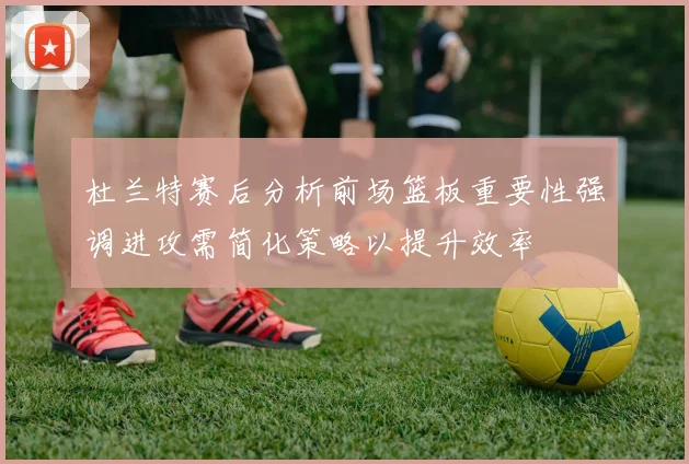 杜兰特赛后分析前场篮板重要性强调进攻需简化策略以提升效率