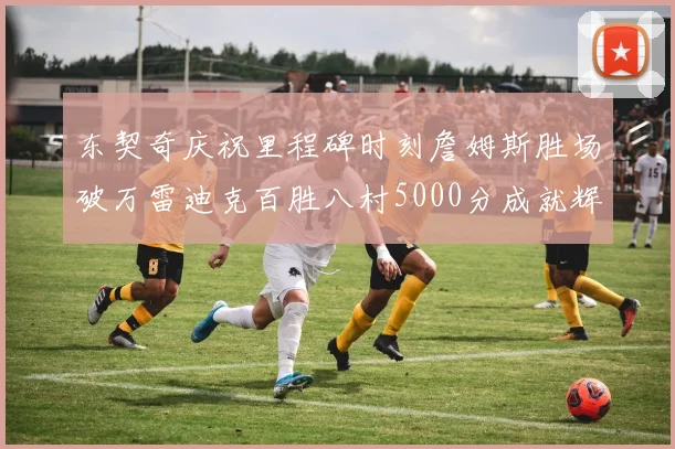 东契奇庆祝里程碑时刻詹姆斯胜场破万雷迪克百胜八村5000分成就辉煌
