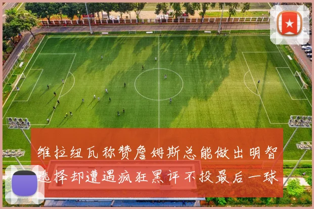 维拉纽瓦称赞詹姆斯总能做出明智选择却遭遇疯狂黑评不投最后一球