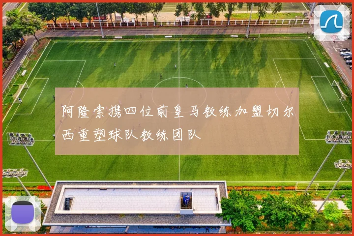 阿隆索携四位前皇马教练加盟切尔西重塑球队教练团队
