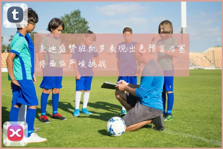 麦迪盛赞班凯罗表现出色预言活塞将面临严峻挑战