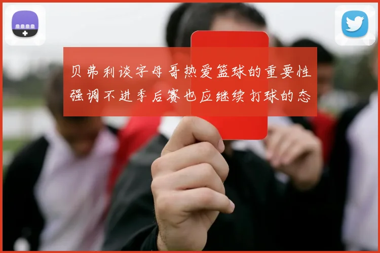 贝弗利谈字母哥热爱篮球的重要性强调不进季后赛也应继续打球的态度