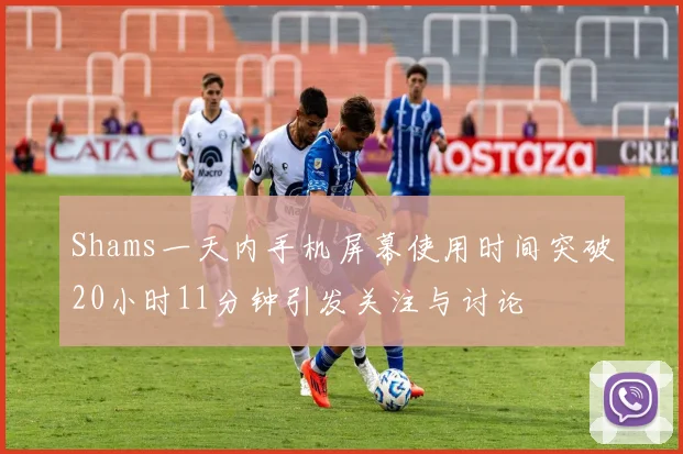 Shams一天内手机屏幕使用时间突破20小时11分钟引发关注与讨论