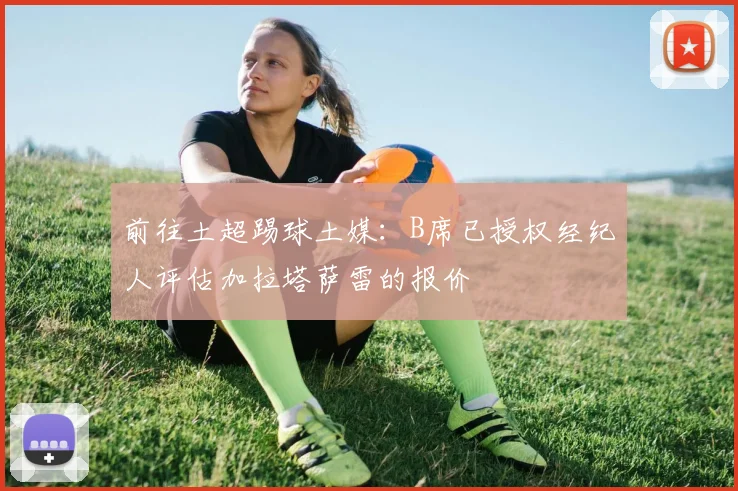 前往土超踢球土媒：B席已授权经纪人评估加拉塔萨雷的报价