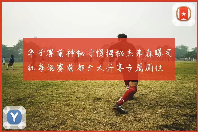 华子赛前神秘习惯揭秘杰弗森曝司机每场赛前都开大并享专属厕位