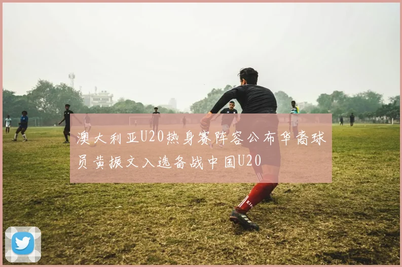 澳大利亚U20热身赛阵容公布华裔球员黄振文入选备战中国U20