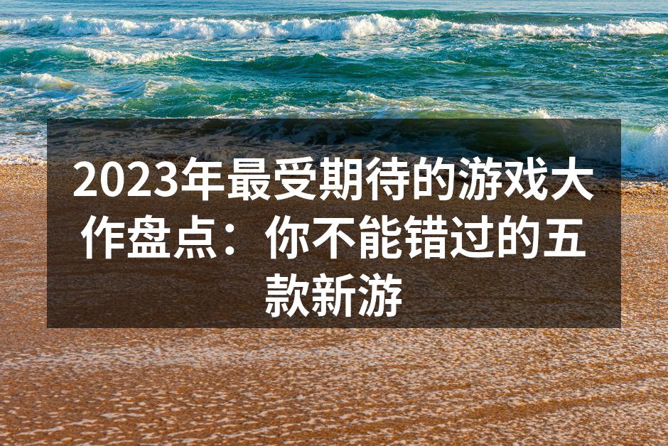 2023年最受期待的游戏大作盘点：你不能错过的五款新游
